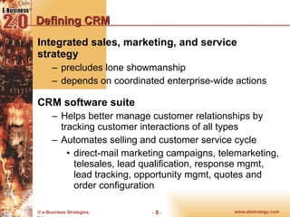 Defining CRM Integrated sales, marketing, and service strategy  precludes lone showmanship  depends on coordinated enterprise-wide actions CRM software suite Helps better manage customer relationships by tracking customer interactions of all types Automates selling and customer service cycle  direct-mail marketing campaigns, telemarketing, telesales, lead qualification, response mgmt, lead tracking, opportunity mgmt, quotes and order configuration 