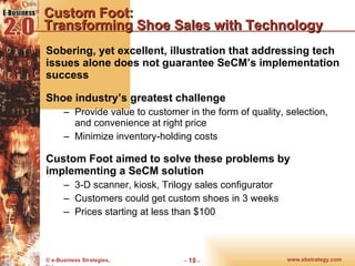 Custom Foot:  Transforming Shoe Sales with Technology Sobering, yet excellent, illustration that addressing tech issues alone does not guarantee SeCM’s implementation success Shoe industry’s greatest challenge Provide value to customer in the form of quality, selection, and convenience at right price Minimize inventory-holding costs Custom Foot aimed to solve these problems by implementing a SeCM solution 3-D scanner, kiosk, Trilogy sales configurator Customers could get custom shoes in 3 weeks Prices starting at less than $100 