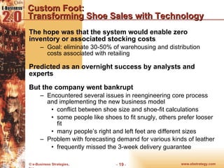 Custom Foot:  Transforming Shoe Sales with Technology The hope was that the system would enable zero inventory or associated stocking costs Goal: eliminate 30-50% of warehousing and distribution costs associated with retailing Predicted as an overnight success by analysts and experts But the company went bankrupt Encountered several issues in reengineering core process and implementing the new business model conflict between shoe size and shoe-fit calculations some people like shoes to fit snugly, others prefer looser fit many people’s right and left feet are different sizes Problem with forecasting demand for various kinds of leather frequently missed the 3-week delivery guarantee 