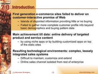 Introduction First generation e-commerce sites failed to deliver on customer-interactive promise of Web Islands of disjointed information providing little or no buying  Failed to gather more complete customer profile info beyond basic demographics and buying pattern data Main achievement till date: online delivery of targeted product and service content by using niche apps or by building customized apps on top of the static sites Resulting technological environments: complex, loosely integrated sales systems Difficult to maintain, customize and extend Online sales channel isolated from rest of enterprise 
