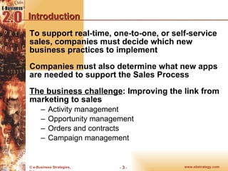 Introduction To support real-time, one-to-one, or self-service sales, companies must decide which new business practices to implement Companies must also determine what new apps are needed to support the Sales Process The business challenge : Improving the link from marketing to sales Activity management Opportunity management Orders and contracts Campaign management 