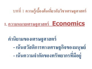 บทที่ 1 ความรู้เบื้องต้นเกี่ยวกับวิชาเศรษฐศาสตร์
1. ความหมายเศรษฐศาสตร์ Economics
คานิยามของเศรษฐศาสตร์
- เน้นสวัสดิการทางเศรษฐกิจของมนุษย์
- เน้นความจากัดของทรัพยากรที่มีอยู่
 