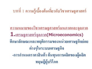 บทที่ 1 ความรู้เบื้องต้นเกี่ยวกับวิชาเศรษฐศาสตร์
ความหมายของวิชาเศรษฐศาสตร์มหภาคและจุลภาค
1.เศรษฐศาสตร์จุลภาค(Microeconomics)
ศึกษาลักษณะและพฤติกรรมของหน่วยเศรษฐกิจย่อย
ต่างๆในระบบเศรษฐกิจ
-การกาหนดราคาสินค้า ต้นทุนการผลิตของผู้ผลิต
ทฤษฎีผู้บริโภค
 