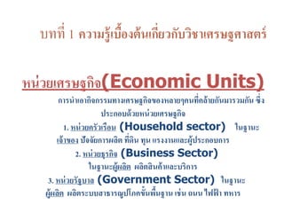 บทที่ 1 ความรู้เบื้องต้นเกี่ยวกับวิชาเศรษฐศาสตร์
หน่วยเศรษฐกิจ(Economic Units)
การนาเอากิจกรรมทางเศรษฐกิจของหลายๆคนที่คล้ายกันมารวมกัน ซึ่ง
ประกอบด้วยหน่วยเศรษฐกิจ
1. หน่วยครัวเรือน (Household sector) ในฐานะ
เจ้าของ ปัจจัยการผลิต ที่ดิน ทุน แรงงานและผู้ประกอบการ
2. หน่วยธุรกิจ (Business Sector)
ในฐานะผู้ผลิต ผลิตสินค้าและบริการ
3. หน่วยรัฐบาล (Government Sector) ในฐานะ
ผู้ผลิต ผลิตระบบสาธารณูปโภคขั้นพื้นฐาน เช่น ถนน ไฟฟ้ า ทหาร
 