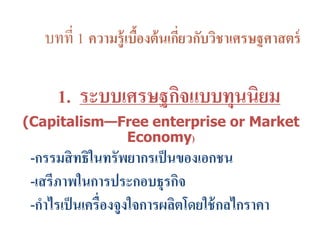 บทที่ 1 ความรู้เบื้องต้นเกี่ยวกับวิชาเศรษฐศาสตร์
1. ระบบเศรษฐกิจแบบทุนนิยม
(Capitalism—Free enterprise or Market
Economy)
-กรรมสิทธิในทรัพยากรเป็นของเอกชน
-เสรีภาพในการประกอบธุรกิจ
-กาไรเป็นเครื่องจูงใจการผลิตโดยใช้กลไกราคา
 