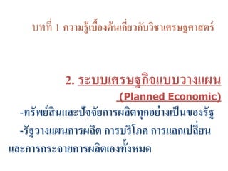 บทที่ 1 ความรู้เบื้องต้นเกี่ยวกับวิชาเศรษฐศาสตร์
2. ระบบเศรษฐกิจแบบวางแผน
(Planned Economic)
-ทรัพย์สินและปัจจัยการผลิตทุกอย่างเป็นของรัฐ
-รัฐวางแผนการผลิต การบริโภค การแลกเปลี่ยน
และการกระจายการผลิตเองทั้งหมด
 