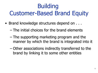 Building  Customer-Based Brand Equity Brand knowledge structures depend on . . . The initial choices for the brand elements  The supporting marketing program and the manner by which the brand is integrated into it Other associations indirectly transferred to the brand by linking it to some other entities 
