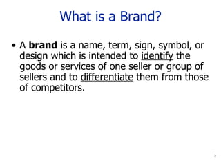 What is a Brand? A  brand  is a name, term, sign, symbol, or design which is intended to  identify  the goods or services of one seller or group of sellers and to  differentiate  them from those of competitors. 