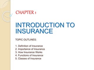 CHAPTER 1
INTRODUCTION TO
INSURANCE
TOPIC OUTLINES:
1. Definition of Insurance
2. Importance of Insurance
3. How Insurance Works
4. Functions of Insurance
5. Classes of Insurance
 