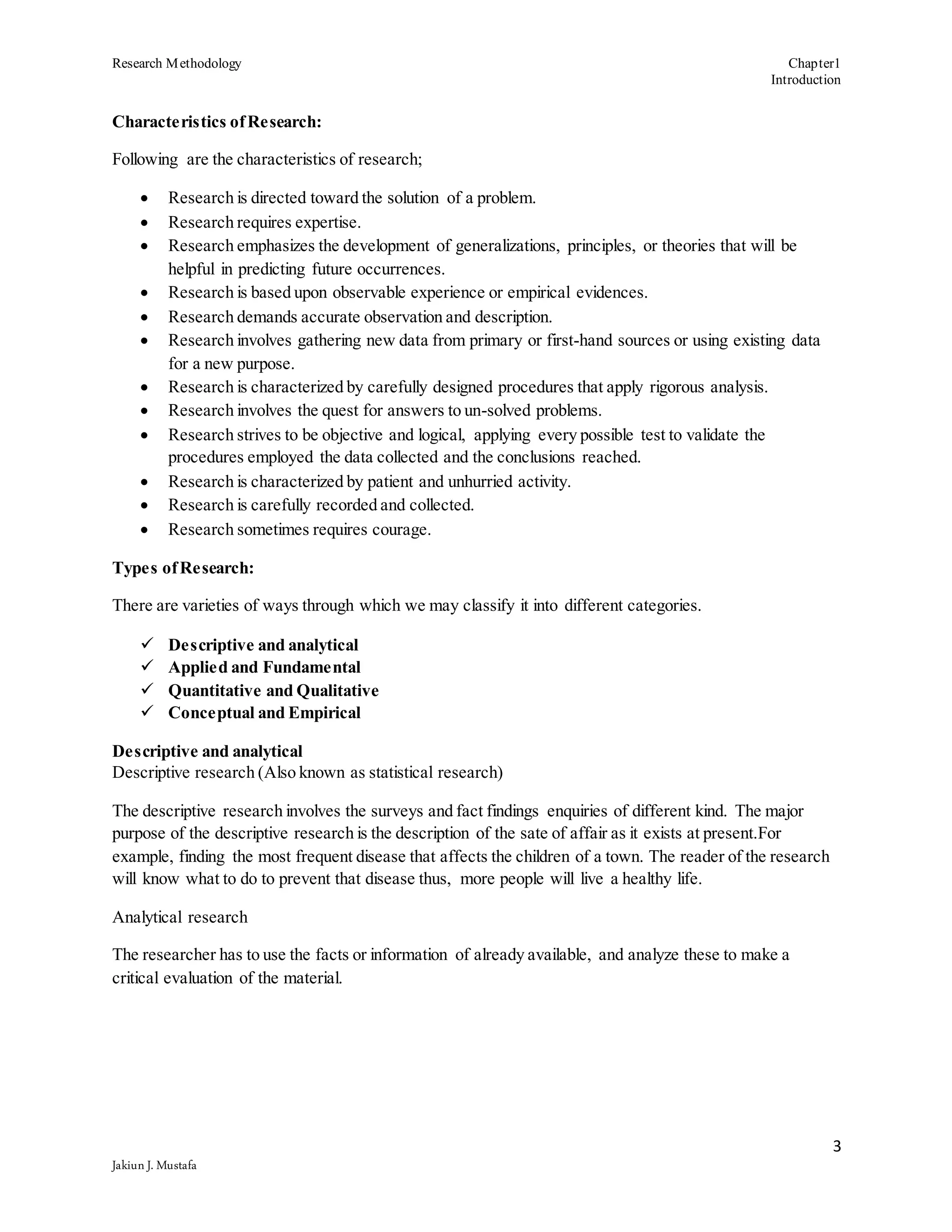 Research Methodology Chapter1
Introduction
3
Jakiun J. Mustafa
Characteristics ofResearch:
Following are the characteristics of research;
 Research is directed toward the solution of a problem.
 Research requires expertise.
 Research emphasizes the development of generalizations, principles, or theories that will be
helpful in predicting future occurrences.
 Research is based upon observable experience or empirical evidences.
 Research demands accurate observation and description.
 Research involves gathering new data from primary or first-hand sources or using existing data
for a new purpose.
 Research is characterized by carefully designed procedures that apply rigorous analysis.
 Research involves the quest for answers to un-solved problems.
 Research strives to be objective and logical, applying every possible test to validate the
procedures employed the data collected and the conclusions reached.
 Research is characterized by patient and unhurried activity.
 Research is carefully recorded and collected.
 Research sometimes requires courage.
Types ofResearch:
There are varieties of ways through which we may classify it into different categories.
 Descriptive and analytical
 Applied and Fundamental
 Quantitative and Qualitative
 Conceptual and Empirical
Descriptive and analytical
Descriptive research (Also known as statistical research)
The descriptive research involves the surveys and fact findings enquiries of different kind. The major
purpose of the descriptive research is the description of the sate of affair as it exists at present.For
example, finding the most frequent disease that affects the children of a town. The reader of the research
will know what to do to prevent that disease thus, more people will live a healthy life.
Analytical research
The researcher has to use the facts or information of already available, and analyze these to make a
critical evaluation of the material.
 