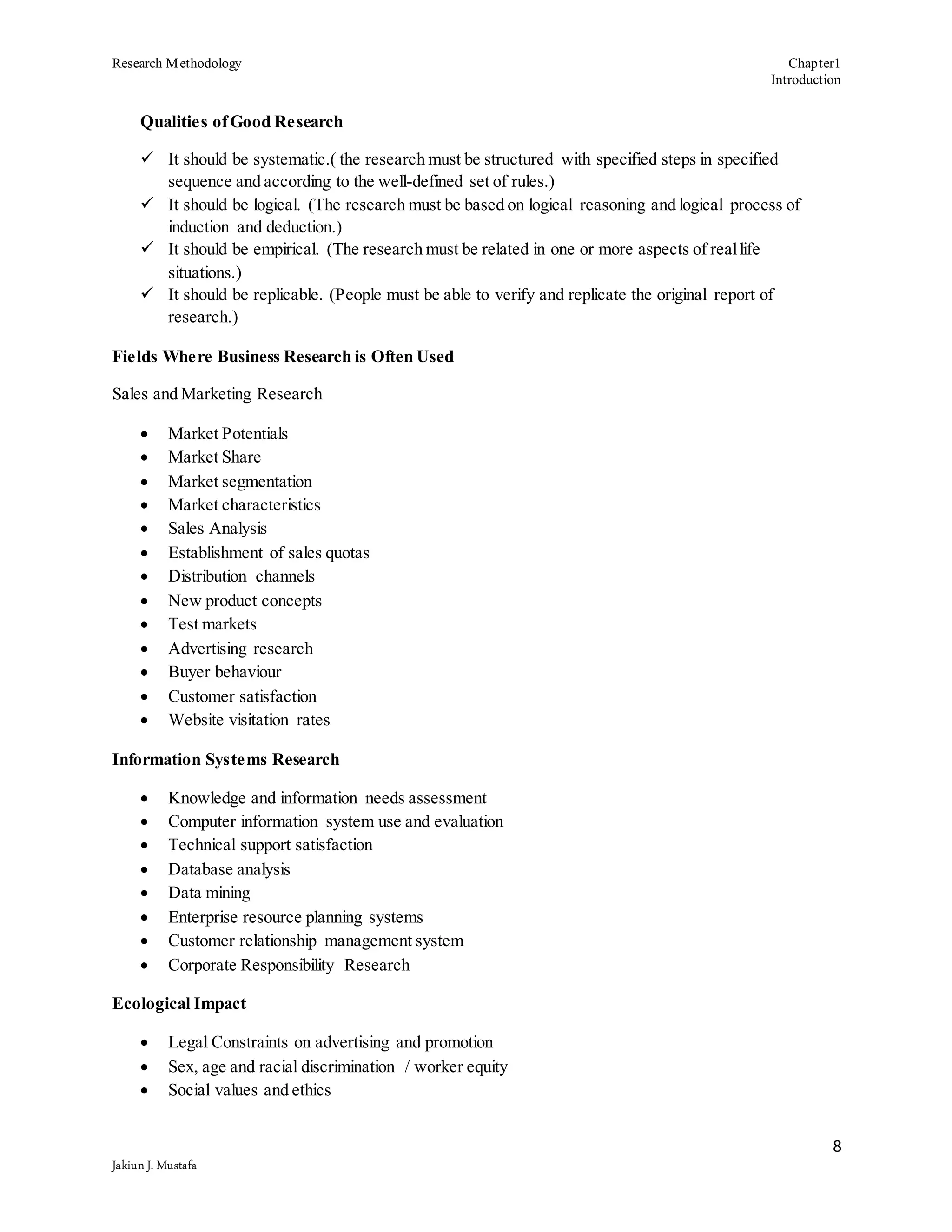 Research Methodology Chapter1
Introduction
8
Jakiun J. Mustafa
Qualities ofGood Research
 It should be systematic.( the research must be structured with specified steps in specified
sequence and according to the well-defined set of rules.)
 It should be logical. (The research must be based on logical reasoning and logical process of
induction and deduction.)
 It should be empirical. (The research must be related in one or more aspects of reallife
situations.)
 It should be replicable. (People must be able to verify and replicate the original report of
research.)
Fields Where Business Research is Often Used
Sales and Marketing Research
 Market Potentials
 Market Share
 Market segmentation
 Market characteristics
 Sales Analysis
 Establishment of sales quotas
 Distribution channels
 New product concepts
 Test markets
 Advertising research
 Buyer behaviour
 Customer satisfaction
 Website visitation rates
Information Systems Research
 Knowledge and information needs assessment
 Computer information system use and evaluation
 Technical support satisfaction
 Database analysis
 Data mining
 Enterprise resource planning systems
 Customer relationship management system
 Corporate Responsibility Research
Ecological Impact
 Legal Constraints on advertising and promotion
 Sex, age and racial discrimination / worker equity
 Social values and ethics
 