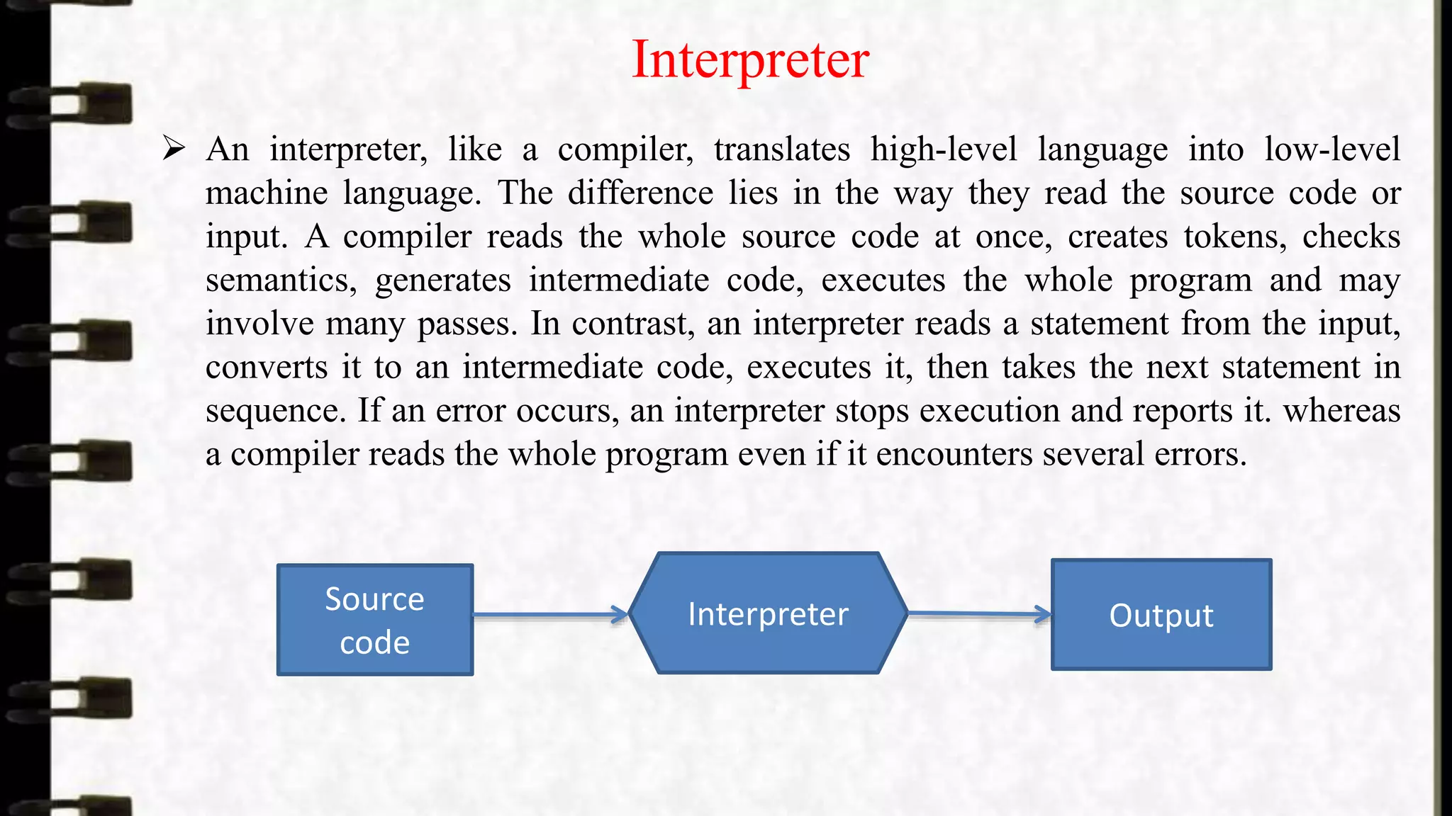 Interpreter
 An interpreter, like a compiler, translates high-level language into low-level
machine language. The difference lies in the way they read the source code or
input. A compiler reads the whole source code at once, creates tokens, checks
semantics, generates intermediate code, executes the whole program and may
involve many passes. In contrast, an interpreter reads a statement from the input,
converts it to an intermediate code, executes it, then takes the next statement in
sequence. If an error occurs, an interpreter stops execution and reports it. whereas
a compiler reads the whole program even if it encounters several errors.
Source
code
Interpreter Output
 