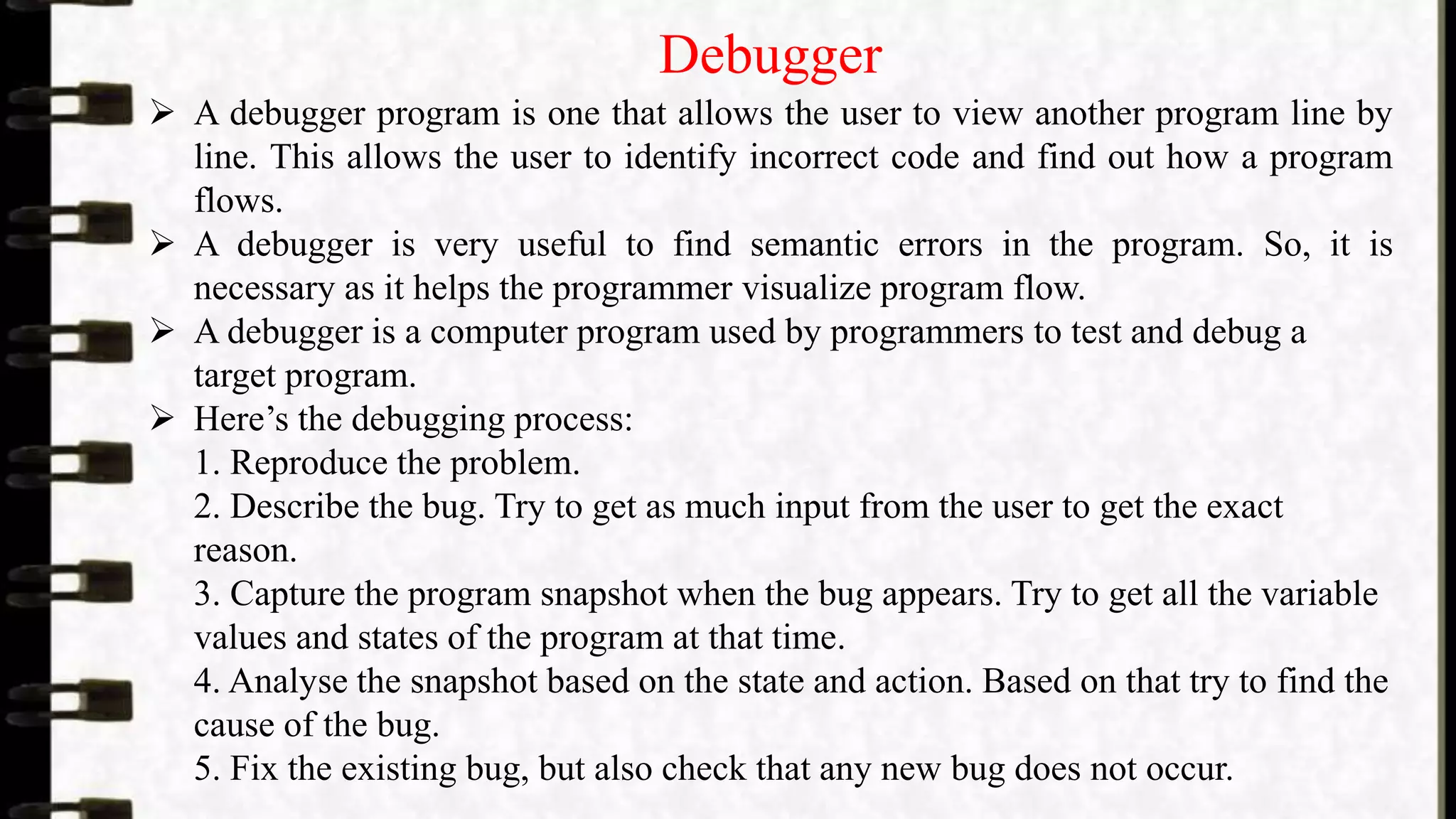 Debugger
 A debugger program is one that allows the user to view another program line by
line. This allows the user to identify incorrect code and find out how a program
flows.
 A debugger is very useful to find semantic errors in the program. So, it is
necessary as it helps the programmer visualize program flow.
 A debugger is a computer program used by programmers to test and debug a
target program.
 Here’s the debugging process:
1. Reproduce the problem.
2. Describe the bug. Try to get as much input from the user to get the exact
reason.
3. Capture the program snapshot when the bug appears. Try to get all the variable
values and states of the program at that time.
4. Analyse the snapshot based on the state and action. Based on that try to find the
cause of the bug.
5. Fix the existing bug, but also check that any new bug does not occur.
 