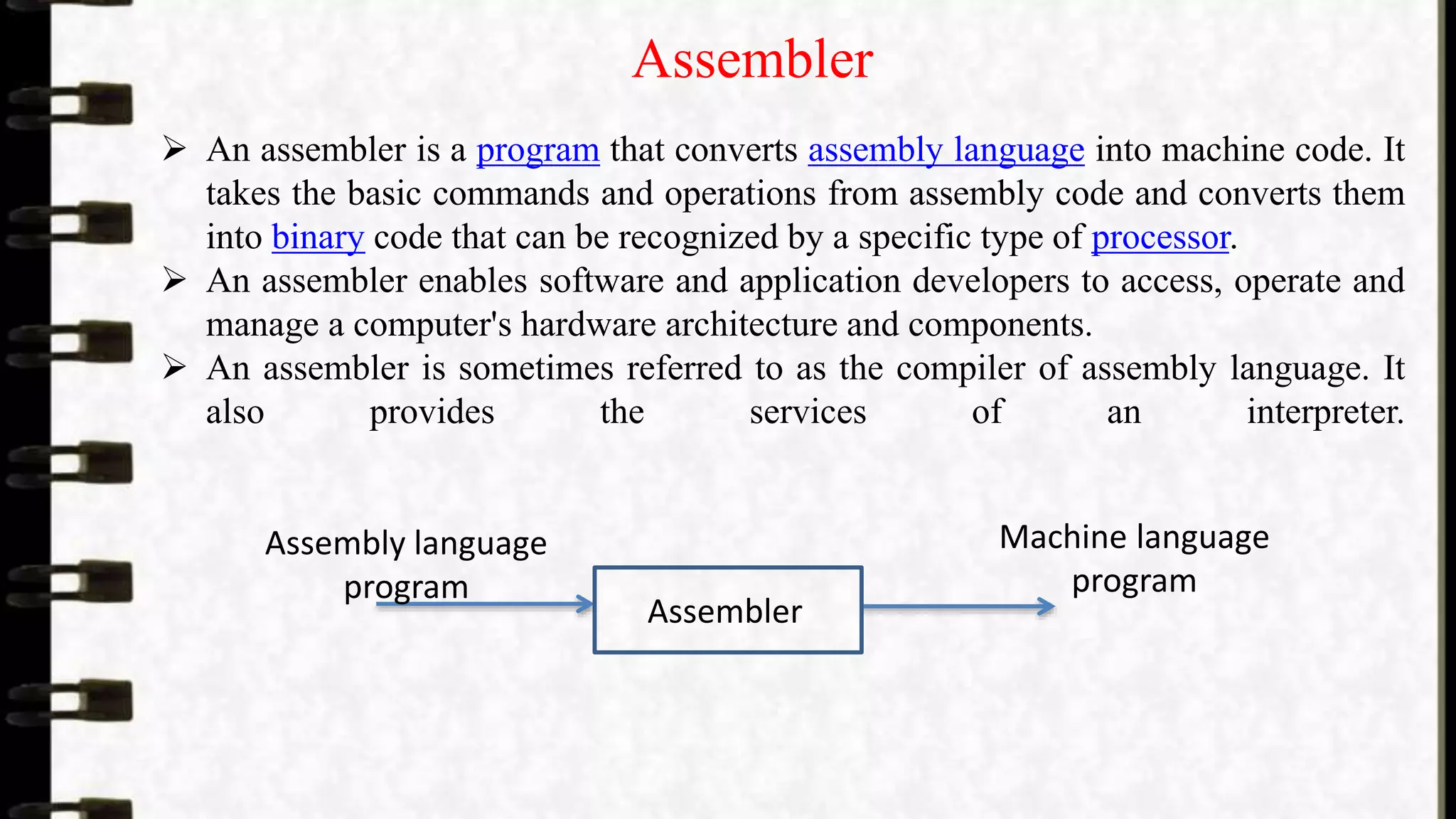 Assembler
 An assembler is a program that converts assembly language into machine code. It
takes the basic commands and operations from assembly code and converts them
into binary code that can be recognized by a specific type of processor.
 An assembler enables software and application developers to access, operate and
manage a computer's hardware architecture and components.
 An assembler is sometimes referred to as the compiler of assembly language. It
also provides the services of an interpreter.
Assembler
Assembly language
program
Machine language
program
 
