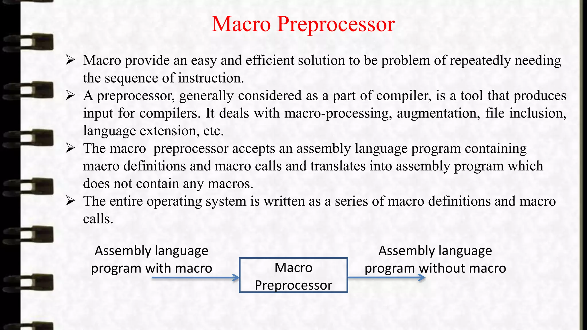 Macro Preprocessor
 Macro provide an easy and efficient solution to be problem of repeatedly needing
the sequence of instruction.
 A preprocessor, generally considered as a part of compiler, is a tool that produces
input for compilers. It deals with macro-processing, augmentation, file inclusion,
language extension, etc.
 The macro preprocessor accepts an assembly language program containing
macro definitions and macro calls and translates into assembly program which
does not contain any macros.
 The entire operating system is written as a series of macro definitions and macro
calls.
Macro
Preprocessor
Assembly language
program with macro
Assembly language
program without macro
 