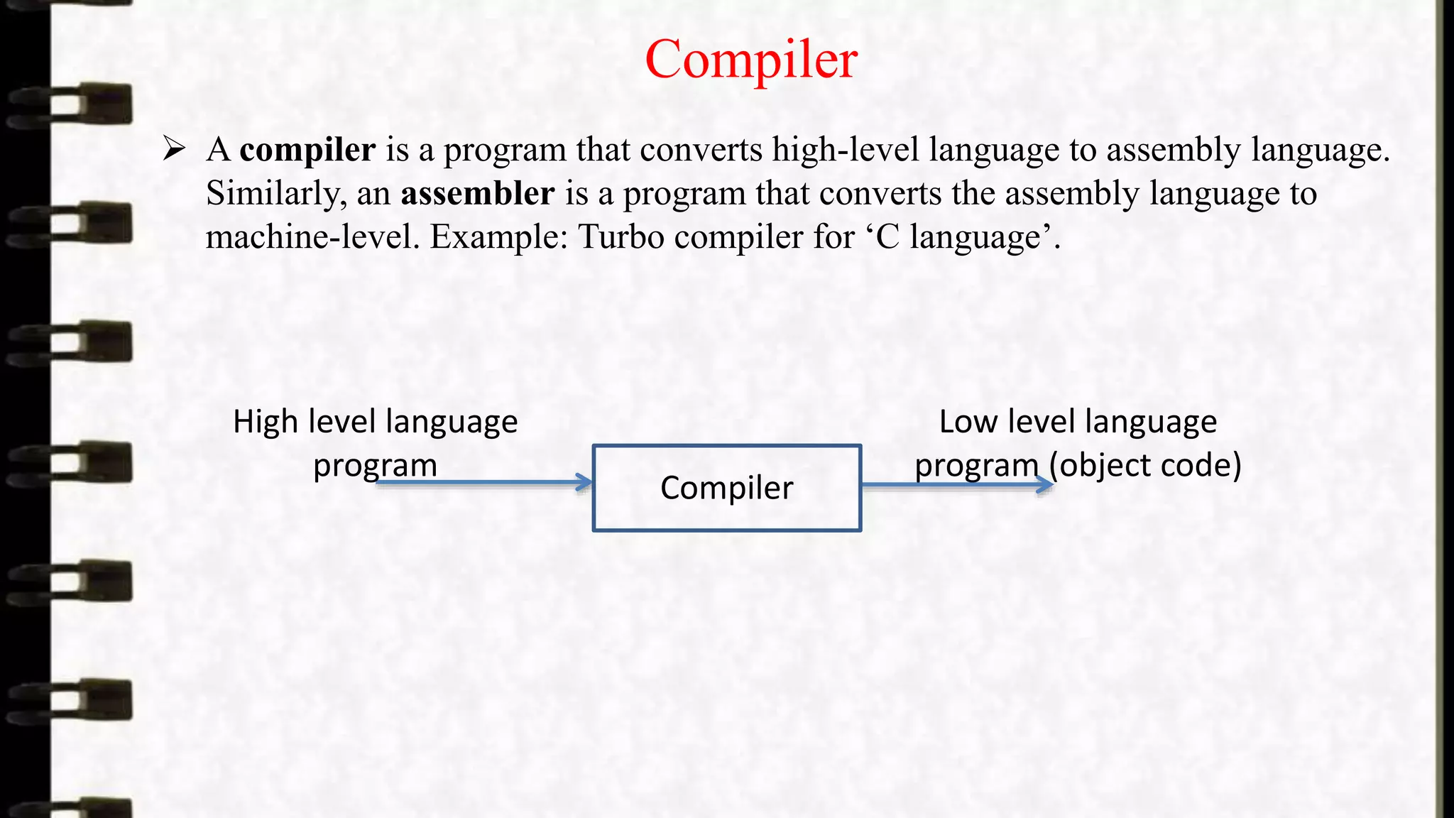 Compiler
 A compiler is a program that converts high-level language to assembly language.
Similarly, an assembler is a program that converts the assembly language to
machine-level. Example: Turbo compiler for ‘C language’.
Compiler
High level language
program
Low level language
program (object code)
 