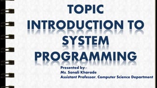 TOPIC
INTRODUCTION TO
SYSTEM
PROGRAMMING
Presented by:-
Ms. Sonali Kharade
Assistant Professor, Computer Science Department
 