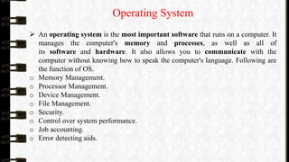 Operating System
 An operating system is the most important software that runs on a computer. It
manages the computer's memory and processes, as well as all of
its software and hardware. It also allows you to communicate with the
computer without knowing how to speak the computer's language. Following are
the function of OS.
o Memory Management.
o Processor Management.
o Device Management.
o File Management.
o Security.
o Control over system performance.
o Job accounting.
o Error detecting aids.
 