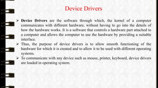 Device Drivers
 Device Drivers are the software through which, the kernel of a computer
communicates with different hardware, without having to go into the details of
how the hardware works. It is a software that controls a hardware part attached to
a computer and allows the computer to use the hardware by providing a suitable
interface.
 Thus, the purpose of device drivers is to allow smooth functioning of the
hardware for which it is created and to allow it to be used with different operating
systems.
 To communicate with any device such as mouse, printer, keyboard, device drivers
are loaded in operating system.
 