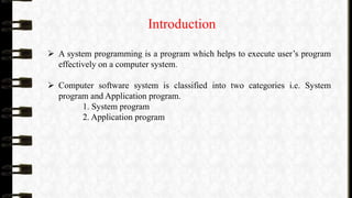 Introduction
 A system programming is a program which helps to execute user’s program
effectively on a computer system.
 Computer software system is classified into two categories i.e. System
program and Application program.
1. System program
2. Application program
 