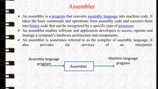 Assembler
 An assembler is a program that converts assembly language into machine code. It
takes the basic commands and operations from assembly code and converts them
into binary code that can be recognized by a specific type of processor.
 An assembler enables software and application developers to access, operate and
manage a computer's hardware architecture and components.
 An assembler is sometimes referred to as the compiler of assembly language. It
also provides the services of an interpreter.
Assembler
Assembly language
program
Machine language
program
 