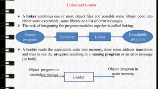 Linker and Loader
 A linker combines one or more object files and possible some library code into
either some executable, some library or a list of error messages.
 The task of integrating the program modules together is called linking.
 A loader reads the executable code into memory, does some address translation
and tries to run the program resulting in a running program or an error message
(or both).
Loader
Object program on
secondary storage
Object program in
main memory
Source
program
Executable
program
Compiler Linker
 