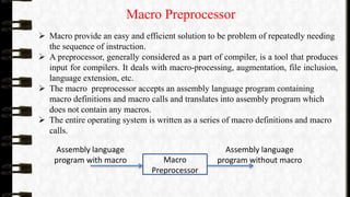 Macro Preprocessor
 Macro provide an easy and efficient solution to be problem of repeatedly needing
the sequence of instruction.
 A preprocessor, generally considered as a part of compiler, is a tool that produces
input for compilers. It deals with macro-processing, augmentation, file inclusion,
language extension, etc.
 The macro preprocessor accepts an assembly language program containing
macro definitions and macro calls and translates into assembly program which
does not contain any macros.
 The entire operating system is written as a series of macro definitions and macro
calls.
Macro
Preprocessor
Assembly language
program with macro
Assembly language
program without macro
 