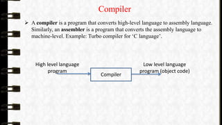 Compiler
 A compiler is a program that converts high-level language to assembly language.
Similarly, an assembler is a program that converts the assembly language to
machine-level. Example: Turbo compiler for ‘C language’.
Compiler
High level language
program
Low level language
program (object code)
 