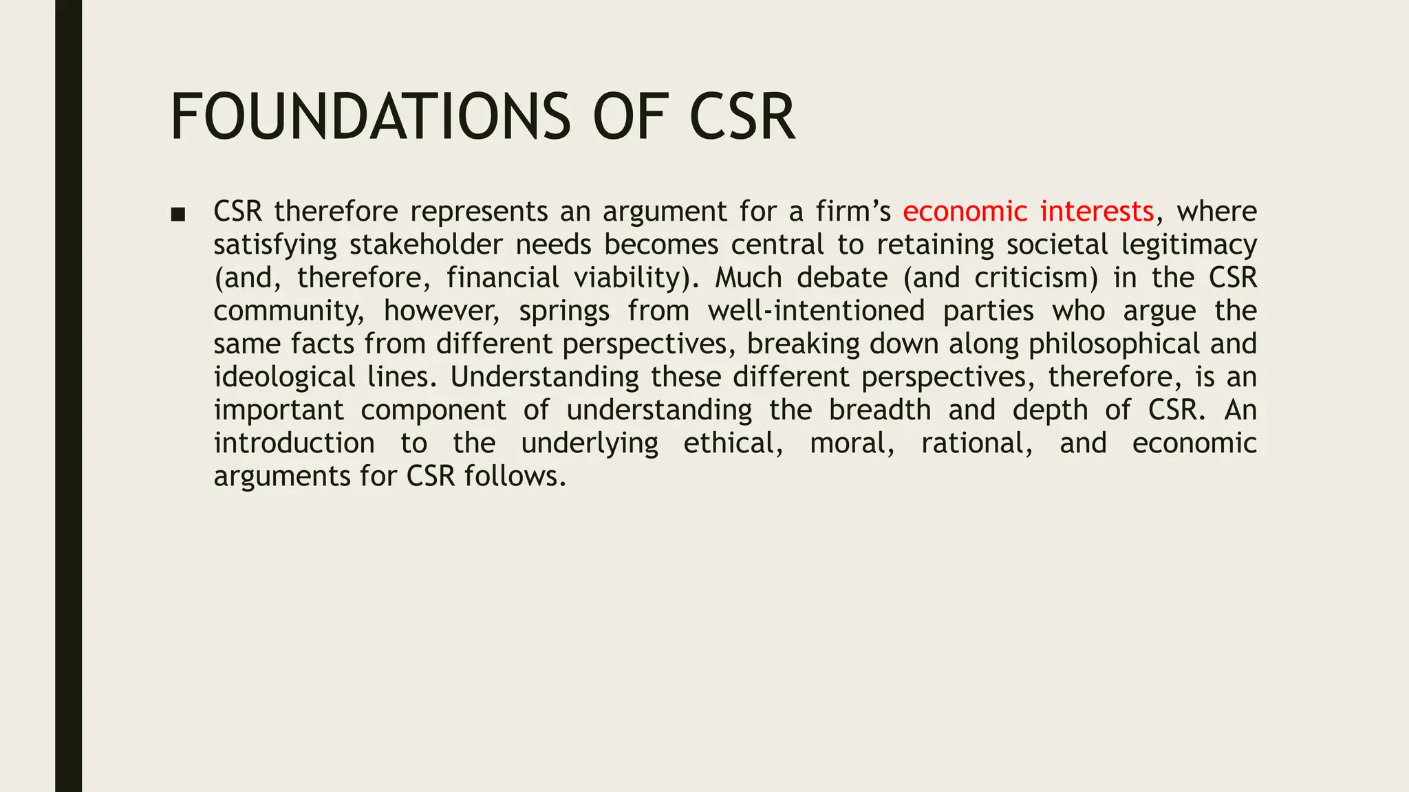 FOUNDATIONS OF CSR
■ CSR therefore represents an argument for a firm’s economic interests, where
satisfying stakeholder needs becomes central to retaining societal legitimacy
(and, therefore, financial viability). Much debate (and criticism) in the CSR
community, however, springs from well-intentioned parties who argue the
same facts from different perspectives, breaking down along philosophical and
ideological lines. Understanding these different perspectives, therefore, is an
important component of understanding the breadth and depth of CSR. An
introduction to the underlying ethical, moral, rational, and economic
arguments for CSR follows.
 