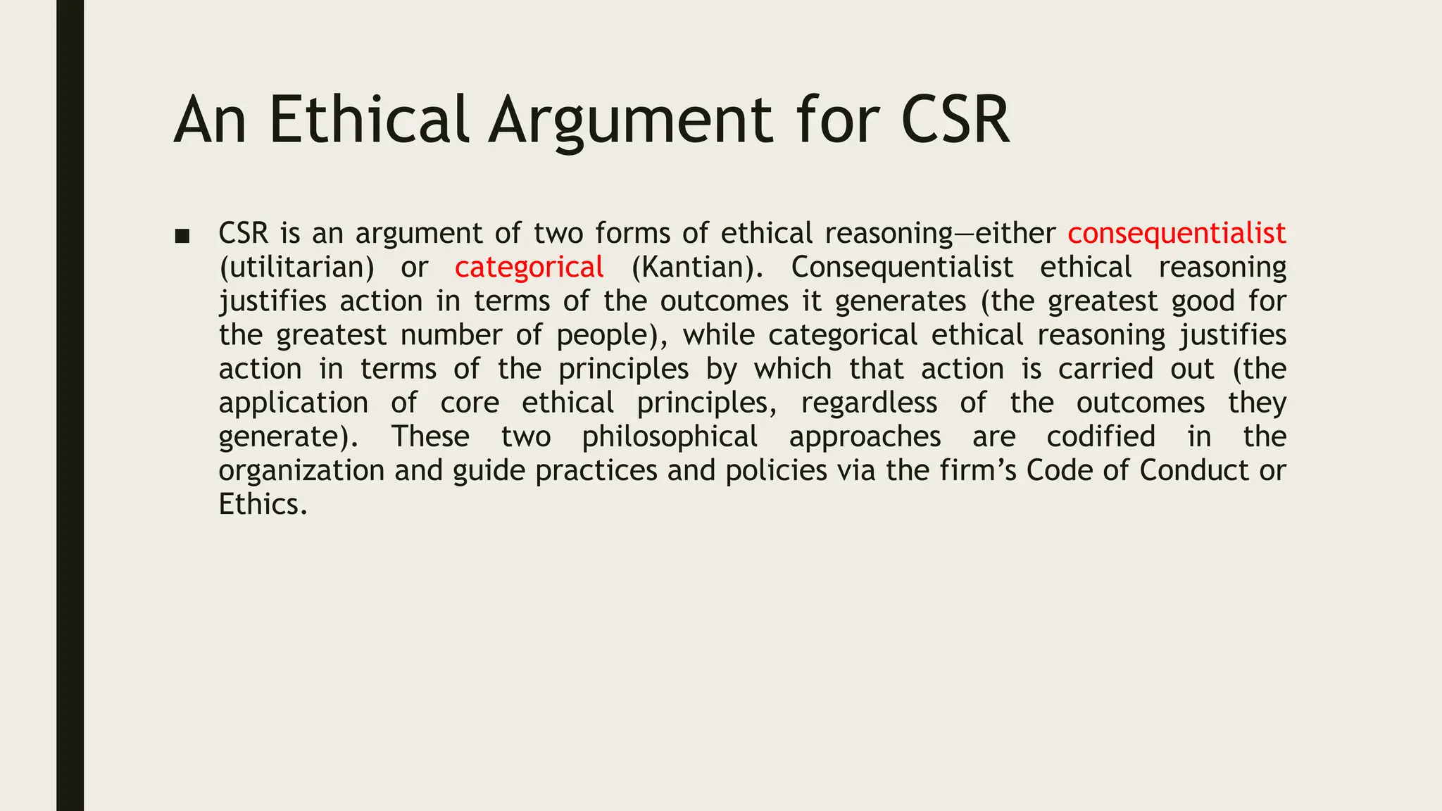 An Ethical Argument for CSR
■ CSR is an argument of two forms of ethical reasoning—either consequentialist
(utilitarian) or categorical (Kantian). Consequentialist ethical reasoning
justifies action in terms of the outcomes it generates (the greatest good for
the greatest number of people), while categorical ethical reasoning justifies
action in terms of the principles by which that action is carried out (the
application of core ethical principles, regardless of the outcomes they
generate). These two philosophical approaches are codified in the
organization and guide practices and policies via the firm’s Code of Conduct or
Ethics.
 
