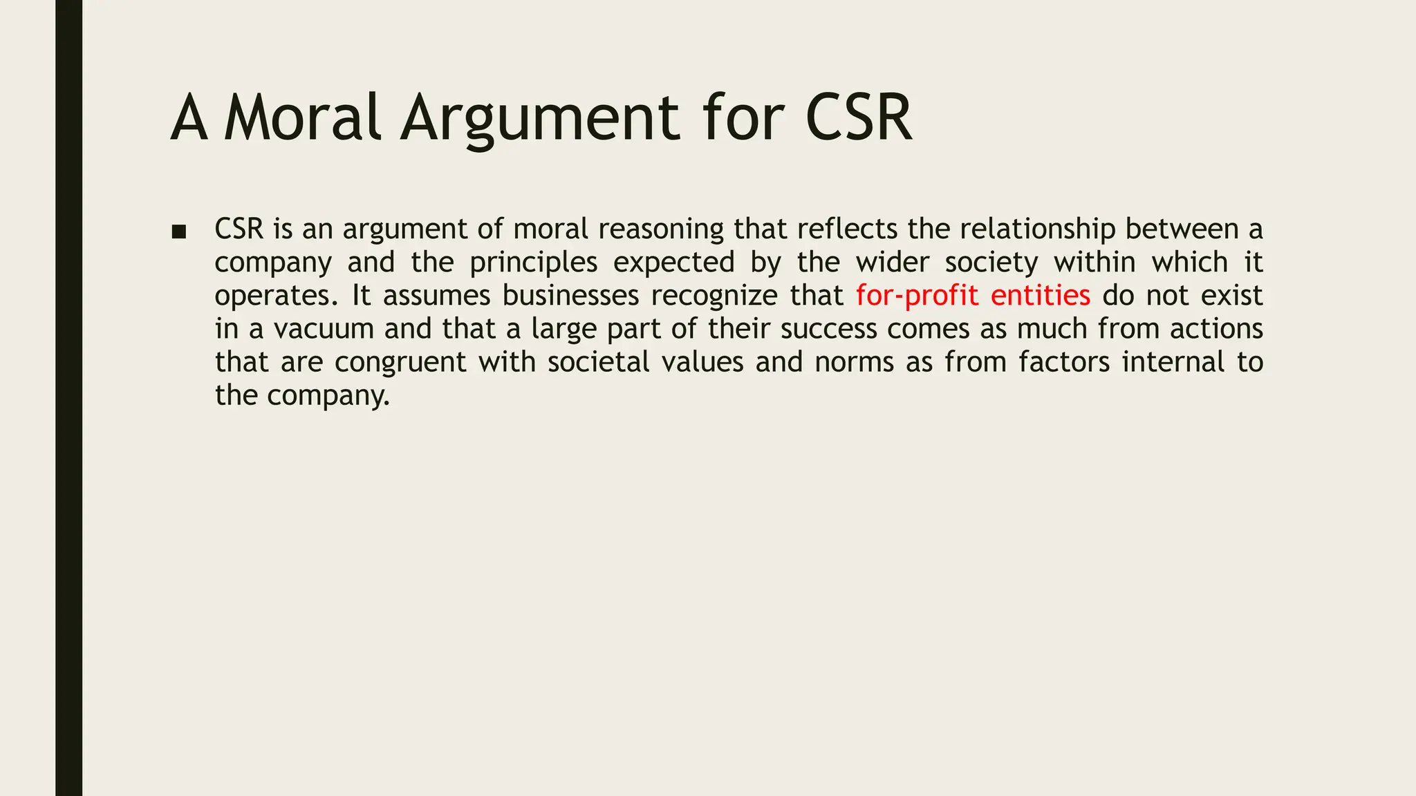 A Moral Argument for CSR
■ CSR is an argument of moral reasoning that reflects the relationship between a
company and the principles expected by the wider society within which it
operates. It assumes businesses recognize that for-profit entities do not exist
in a vacuum and that a large part of their success comes as much from actions
that are congruent with societal values and norms as from factors internal to
the company.
 