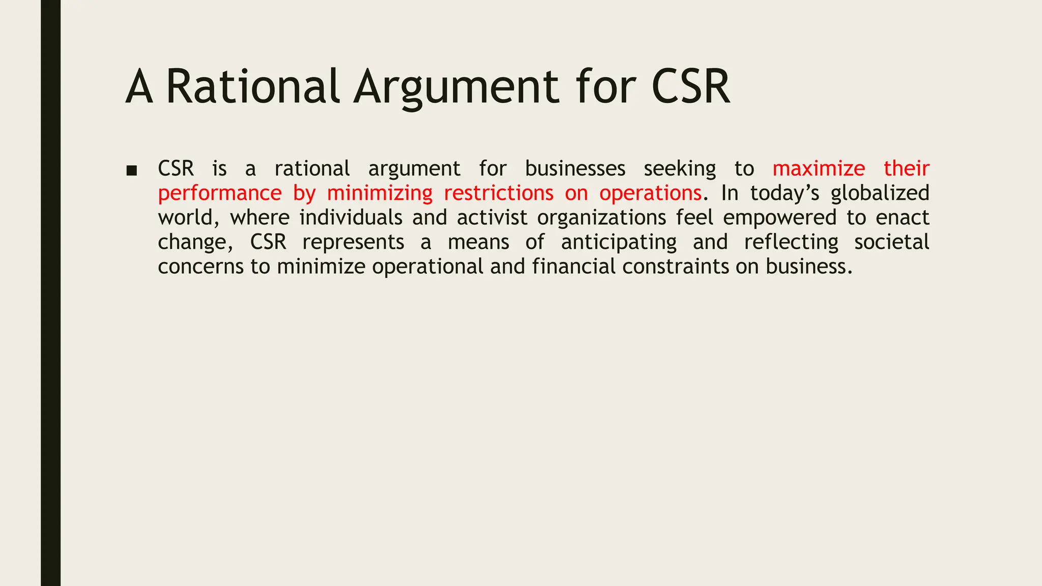 A Rational Argument for CSR
■ CSR is a rational argument for businesses seeking to maximize their
performance by minimizing restrictions on operations. In today’s globalized
world, where individuals and activist organizations feel empowered to enact
change, CSR represents a means of anticipating and reflecting societal
concerns to minimize operational and financial constraints on business.
 
