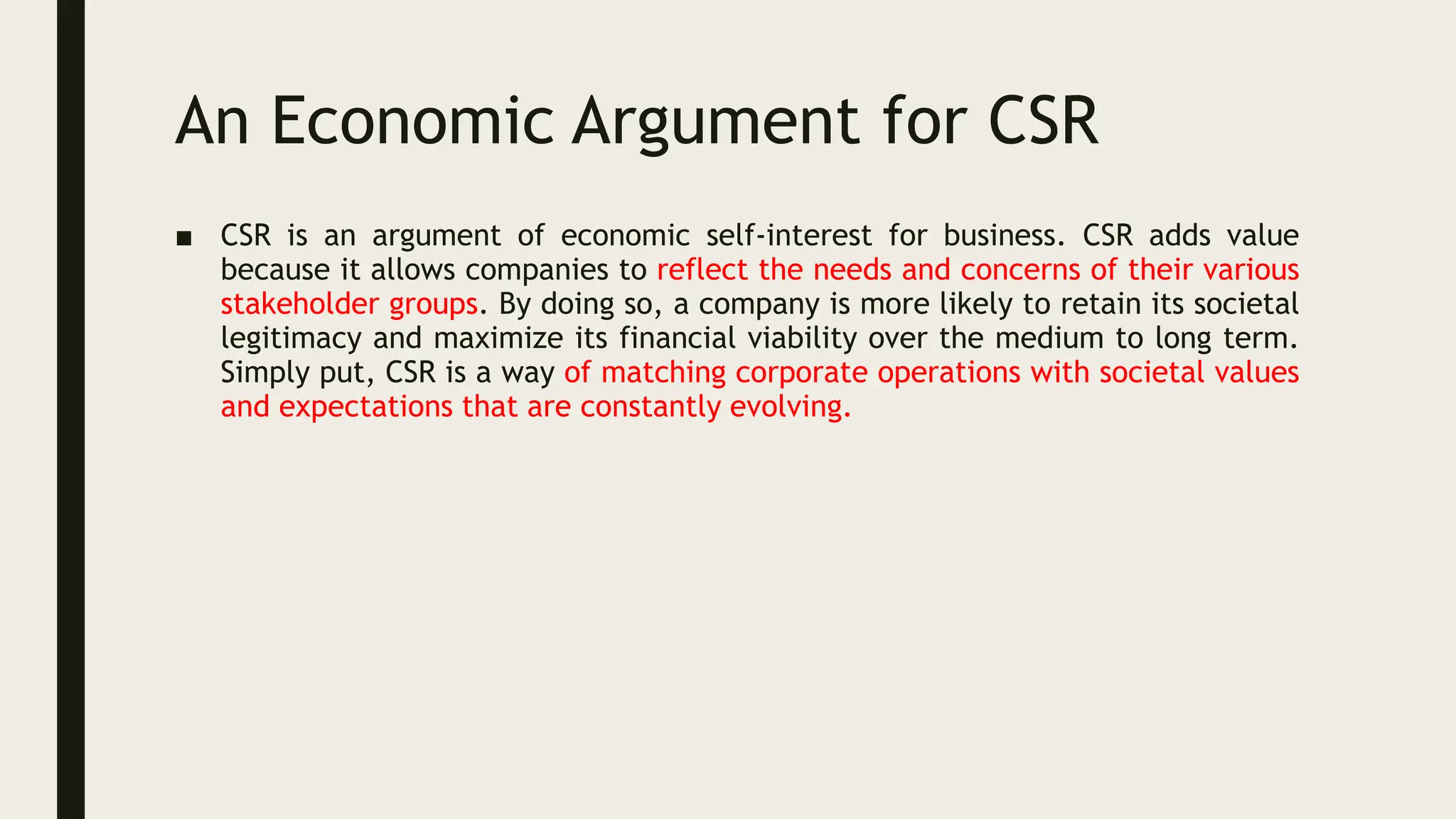 An Economic Argument for CSR
■ CSR is an argument of economic self-interest for business. CSR adds value
because it allows companies to reflect the needs and concerns of their various
stakeholder groups. By doing so, a company is more likely to retain its societal
legitimacy and maximize its financial viability over the medium to long term.
Simply put, CSR is a way of matching corporate operations with societal values
and expectations that are constantly evolving.
 