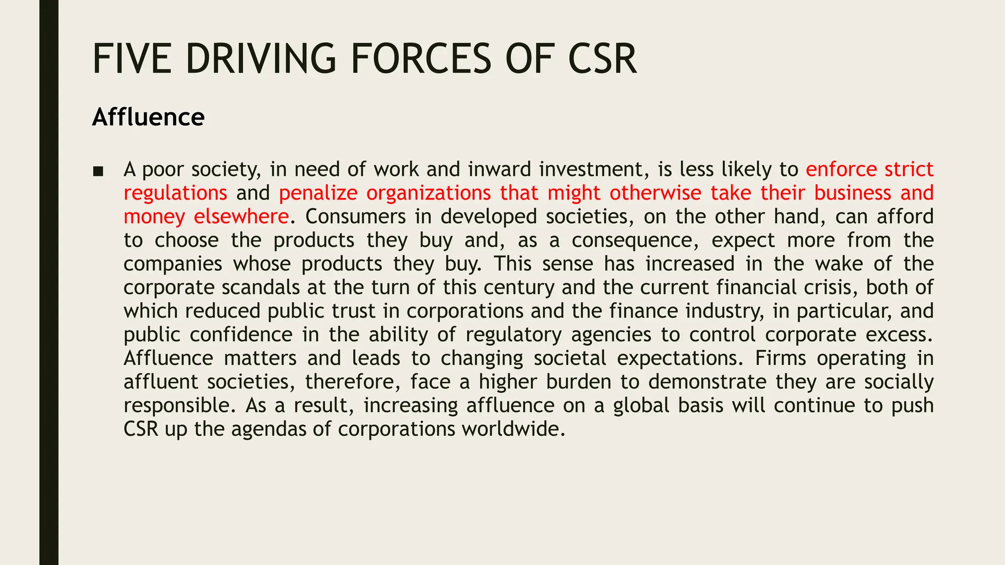 FIVE DRIVING FORCES OF CSR
■ A poor society, in need of work and inward investment, is less likely to enforce strict
regulations and penalize organizations that might otherwise take their business and
money elsewhere. Consumers in developed societies, on the other hand, can afford
to choose the products they buy and, as a consequence, expect more from the
companies whose products they buy. This sense has increased in the wake of the
corporate scandals at the turn of this century and the current financial crisis, both of
which reduced public trust in corporations and the finance industry, in particular, and
public confidence in the ability of regulatory agencies to control corporate excess.
Affluence matters and leads to changing societal expectations. Firms operating in
affluent societies, therefore, face a higher burden to demonstrate they are socially
responsible. As a result, increasing affluence on a global basis will continue to push
CSR up the agendas of corporations worldwide.
Affluence
 