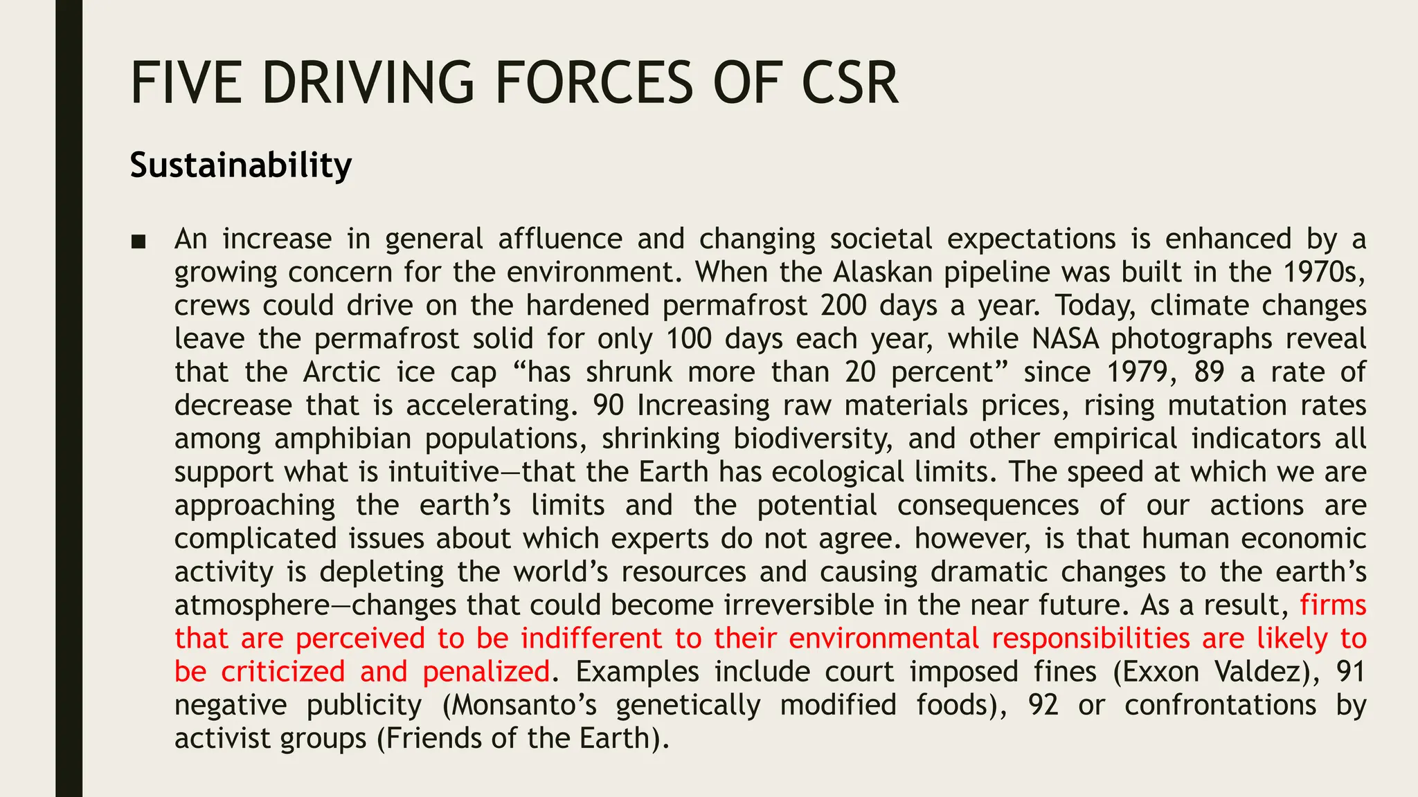 FIVE DRIVING FORCES OF CSR
■ An increase in general affluence and changing societal expectations is enhanced by a
growing concern for the environment. When the Alaskan pipeline was built in the 1970s,
crews could drive on the hardened permafrost 200 days a year. Today, climate changes
leave the permafrost solid for only 100 days each year, while NASA photographs reveal
that the Arctic ice cap “has shrunk more than 20 percent” since 1979, 89 a rate of
decrease that is accelerating. 90 Increasing raw materials prices, rising mutation rates
among amphibian populations, shrinking biodiversity, and other empirical indicators all
support what is intuitive—that the Earth has ecological limits. The speed at which we are
approaching the earth’s limits and the potential consequences of our actions are
complicated issues about which experts do not agree. however, is that human economic
activity is depleting the world’s resources and causing dramatic changes to the earth’s
atmosphere—changes that could become irreversible in the near future. As a result, firms
that are perceived to be indifferent to their environmental responsibilities are likely to
be criticized and penalized. Examples include court imposed fines (Exxon Valdez), 91
negative publicity (Monsanto’s genetically modified foods), 92 or confrontations by
activist groups (Friends of the Earth).
Sustainability
 