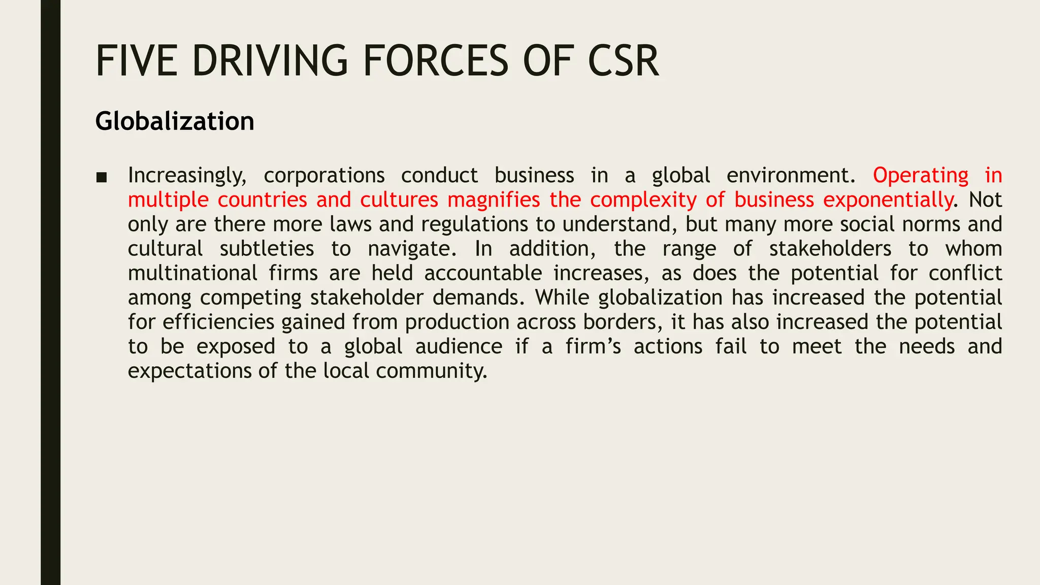 FIVE DRIVING FORCES OF CSR
■ Increasingly, corporations conduct business in a global environment. Operating in
multiple countries and cultures magnifies the complexity of business exponentially. Not
only are there more laws and regulations to understand, but many more social norms and
cultural subtleties to navigate. In addition, the range of stakeholders to whom
multinational firms are held accountable increases, as does the potential for conflict
among competing stakeholder demands. While globalization has increased the potential
for efficiencies gained from production across borders, it has also increased the potential
to be exposed to a global audience if a firm’s actions fail to meet the needs and
expectations of the local community.
Globalization
 