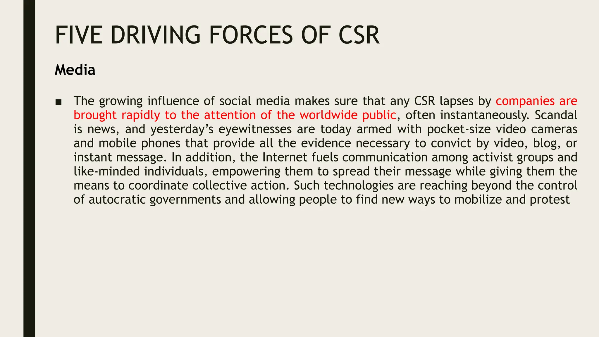 FIVE DRIVING FORCES OF CSR
■ The growing influence of social media makes sure that any CSR lapses by companies are
brought rapidly to the attention of the worldwide public, often instantaneously. Scandal
is news, and yesterday’s eyewitnesses are today armed with pocket-size video cameras
and mobile phones that provide all the evidence necessary to convict by video, blog, or
instant message. In addition, the Internet fuels communication among activist groups and
like-minded individuals, empowering them to spread their message while giving them the
means to coordinate collective action. Such technologies are reaching beyond the control
of autocratic governments and allowing people to find new ways to mobilize and protest
Media
 