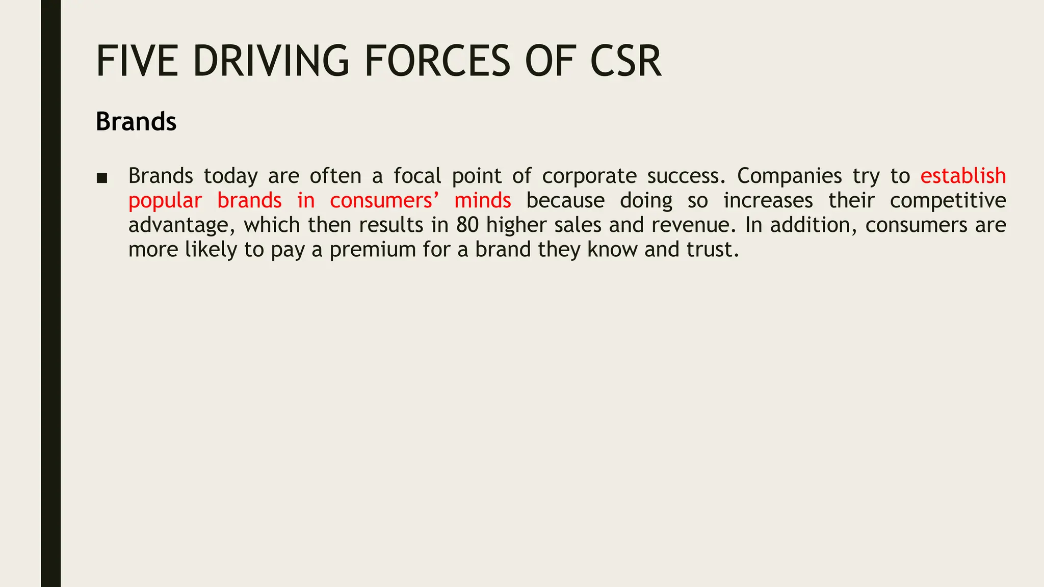 FIVE DRIVING FORCES OF CSR
■ Brands today are often a focal point of corporate success. Companies try to establish
popular brands in consumers’ minds because doing so increases their competitive
advantage, which then results in 80 higher sales and revenue. In addition, consumers are
more likely to pay a premium for a brand they know and trust.
Brands
 