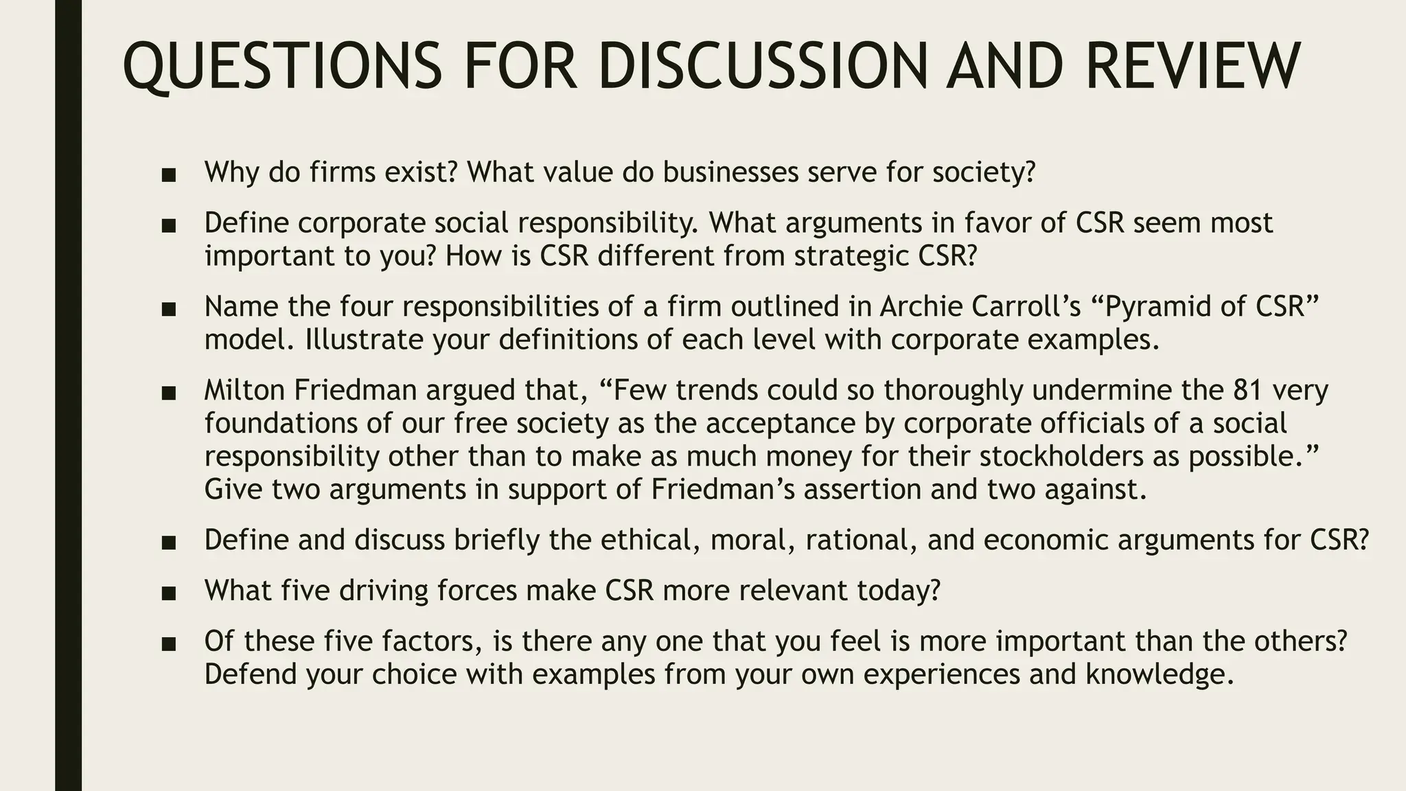 QUESTIONS FOR DISCUSSION AND REVIEW
■ Why do firms exist? What value do businesses serve for society?
■ Define corporate social responsibility. What arguments in favor of CSR seem most
important to you? How is CSR different from strategic CSR?
■ Name the four responsibilities of a firm outlined in Archie Carroll’s “Pyramid of CSR”
model. Illustrate your definitions of each level with corporate examples.
■ Milton Friedman argued that, “Few trends could so thoroughly undermine the 81 very
foundations of our free society as the acceptance by corporate officials of a social
responsibility other than to make as much money for their stockholders as possible.”
Give two arguments in support of Friedman’s assertion and two against.
■ Define and discuss briefly the ethical, moral, rational, and economic arguments for CSR?
■ What five driving forces make CSR more relevant today?
■ Of these five factors, is there any one that you feel is more important than the others?
Defend your choice with examples from your own experiences and knowledge.
 
