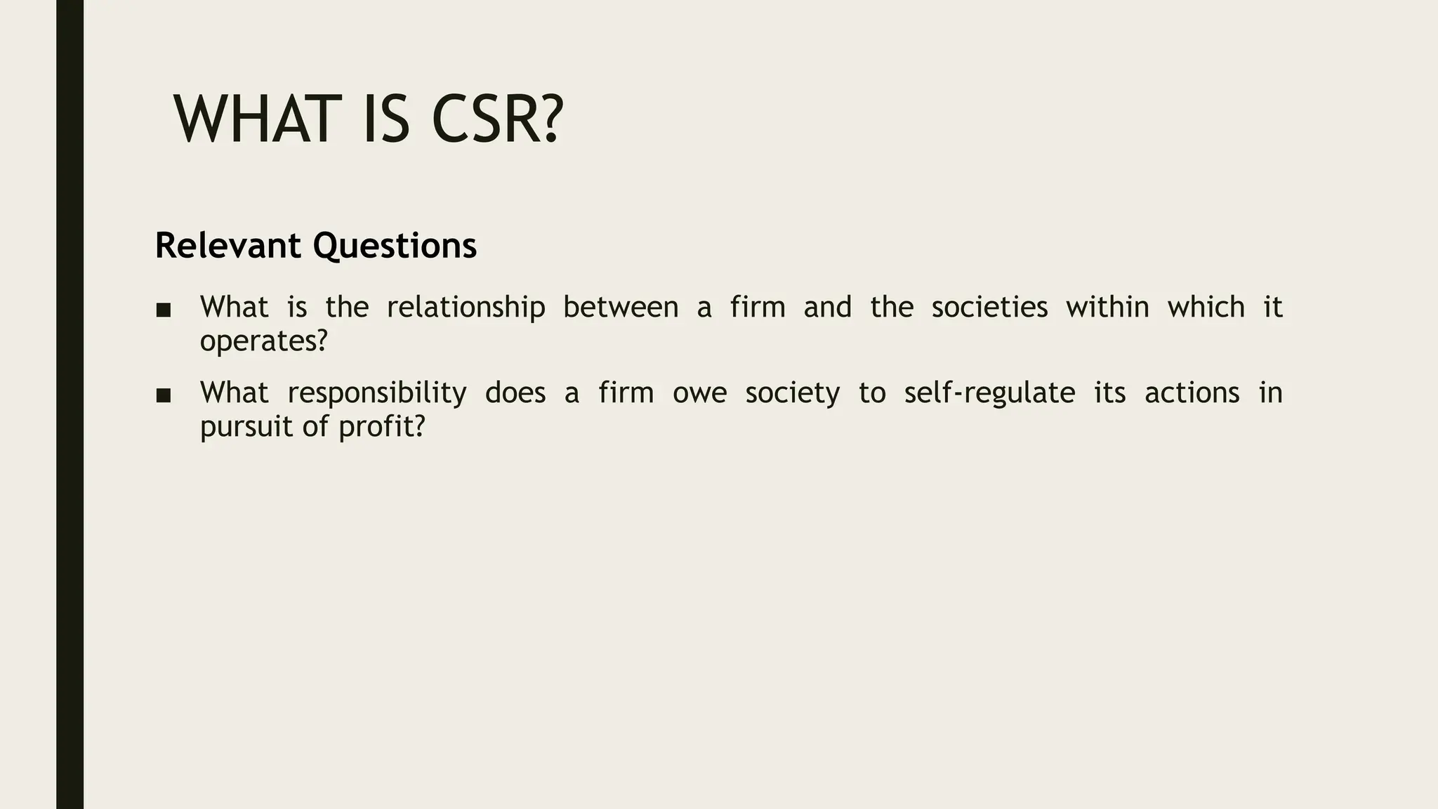 WHAT IS CSR?
■ What is the relationship between a firm and the societies within which it
operates?
■ What responsibility does a firm owe society to self-regulate its actions in
pursuit of profit?
Relevant Questions
 