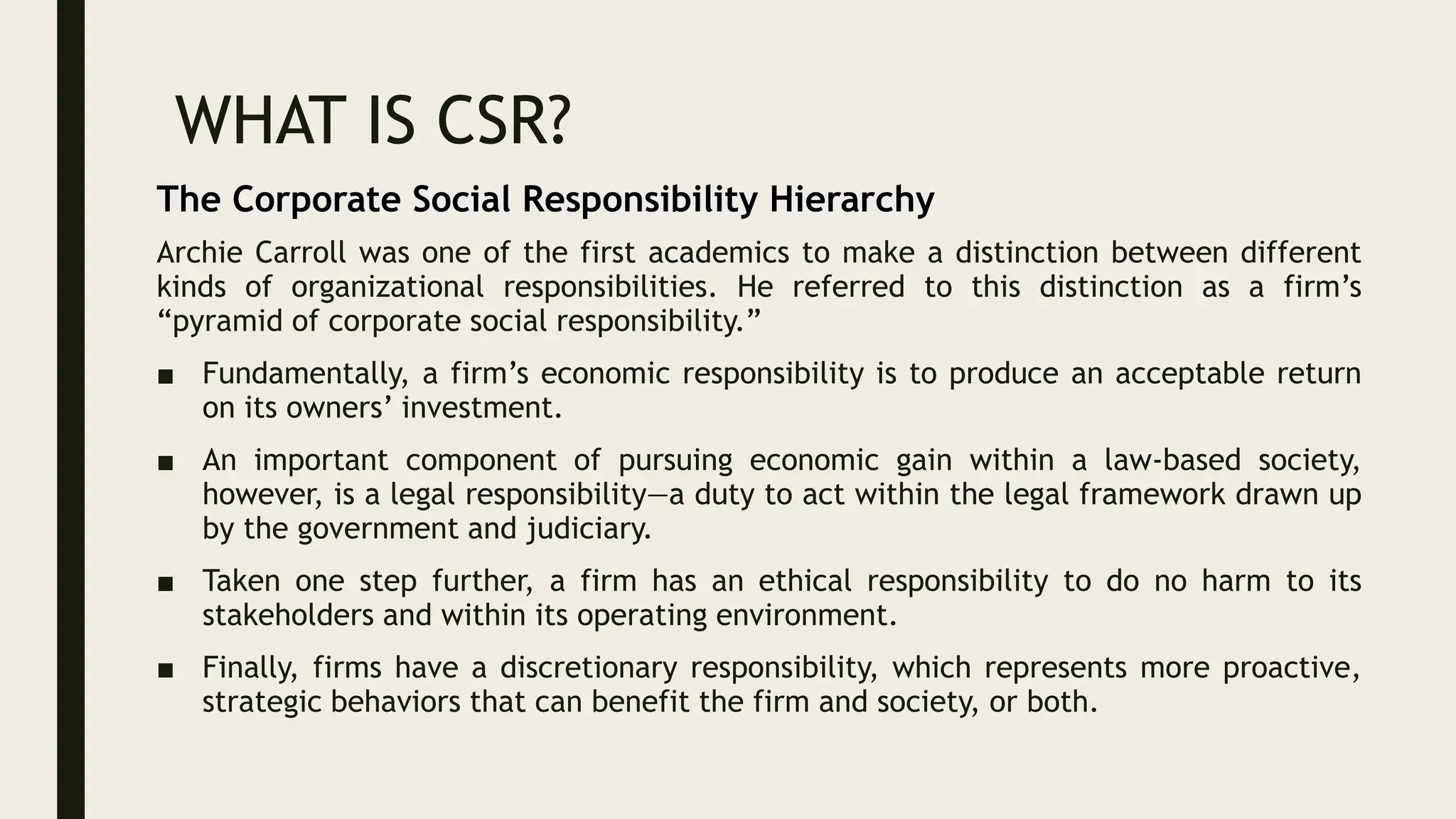WHAT IS CSR?
Archie Carroll was one of the first academics to make a distinction between different
kinds of organizational responsibilities. He referred to this distinction as a firm’s
“pyramid of corporate social responsibility.”
■ Fundamentally, a firm’s economic responsibility is to produce an acceptable return
on its owners’ investment.
■ An important component of pursuing economic gain within a law-based society,
however, is a legal responsibility—a duty to act within the legal framework drawn up
by the government and judiciary.
■ Taken one step further, a firm has an ethical responsibility to do no harm to its
stakeholders and within its operating environment.
■ Finally, firms have a discretionary responsibility, which represents more proactive,
strategic behaviors that can benefit the firm and society, or both.
The Corporate Social Responsibility Hierarchy
 