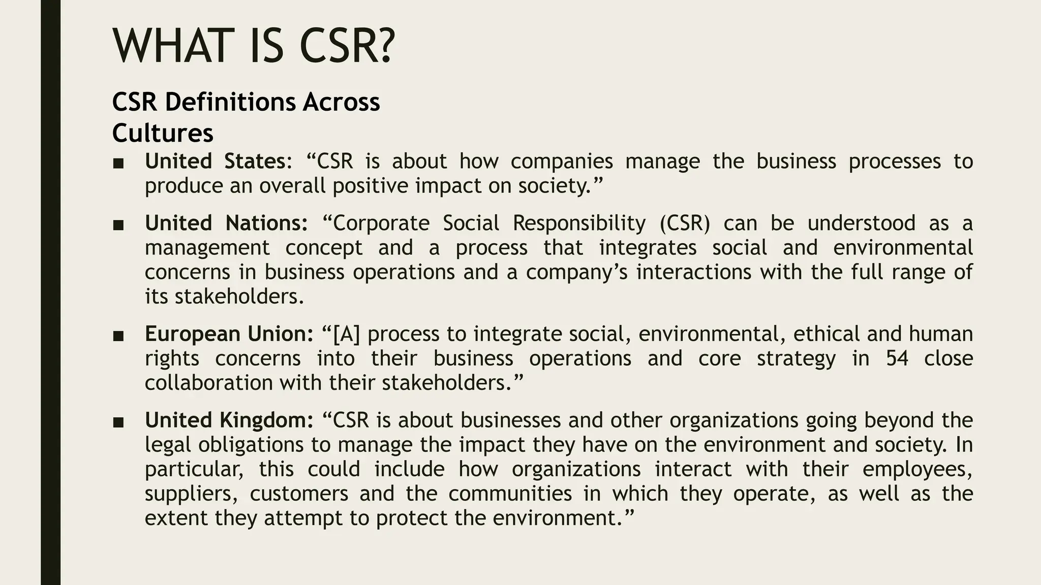 WHAT IS CSR?
■ United States: “CSR is about how companies manage the business processes to
produce an overall positive impact on society.”
■ United Nations: “Corporate Social Responsibility (CSR) can be understood as a
management concept and a process that integrates social and environmental
concerns in business operations and a company’s interactions with the full range of
its stakeholders.
■ European Union: “[A] process to integrate social, environmental, ethical and human
rights concerns into their business operations and core strategy in 54 close
collaboration with their stakeholders.”
■ United Kingdom: “CSR is about businesses and other organizations going beyond the
legal obligations to manage the impact they have on the environment and society. In
particular, this could include how organizations interact with their employees,
suppliers, customers and the communities in which they operate, as well as the
extent they attempt to protect the environment.”
CSR Definitions Across
Cultures
 