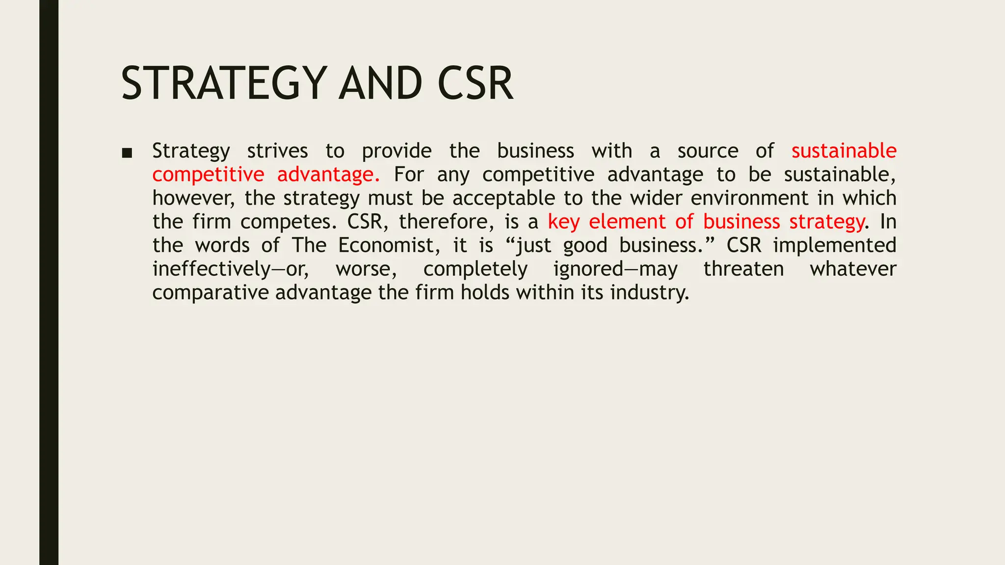 STRATEGY AND CSR
■ Strategy strives to provide the business with a source of sustainable
competitive advantage. For any competitive advantage to be sustainable,
however, the strategy must be acceptable to the wider environment in which
the firm competes. CSR, therefore, is a key element of business strategy. In
the words of The Economist, it is “just good business.” CSR implemented
ineffectively—or, worse, completely ignored—may threaten whatever
comparative advantage the firm holds within its industry.
 