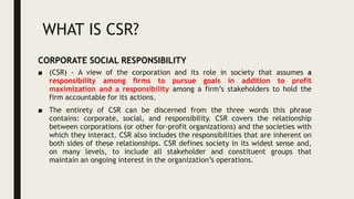 WHAT IS CSR?
■ (CSR) - A view of the corporation and its role in society that assumes a
responsibility among firms to pursue goals in addition to profit
maximization and a responsibility among a firm’s stakeholders to hold the
firm accountable for its actions.
■ The entirety of CSR can be discerned from the three words this phrase
contains: corporate, social, and responsibility. CSR covers the relationship
between corporations (or other for-profit organizations) and the societies with
which they interact. CSR also includes the responsibilities that are inherent on
both sides of these relationships. CSR defines society in its widest sense and,
on many levels, to include all stakeholder and constituent groups that
maintain an ongoing interest in the organization’s operations.
CORPORATE SOCIAL RESPONSIBILITY
 