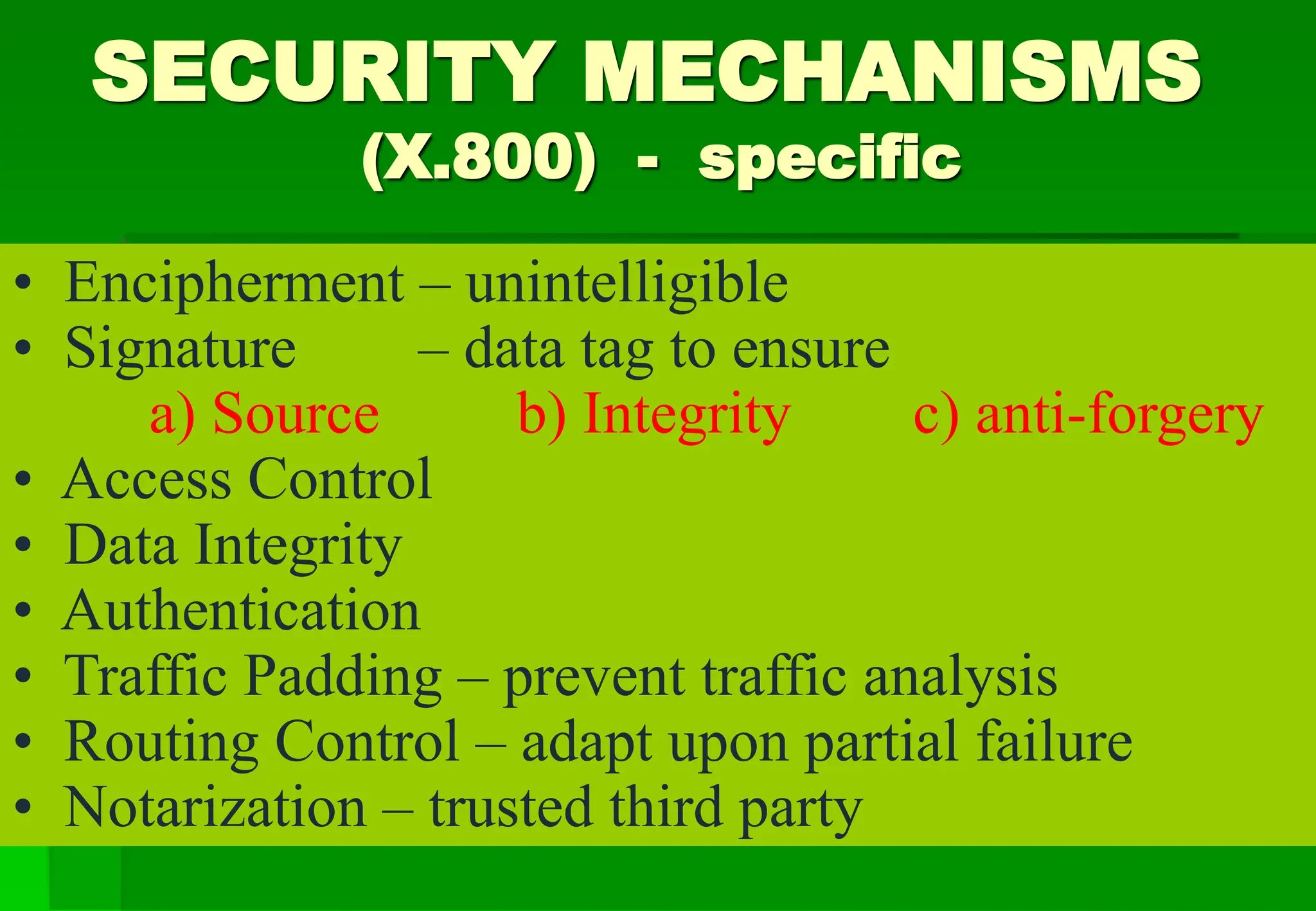 SECURITY MECHANISMS
(X.800) - specific
• Encipherment – unintelligible
• Signature – data tag to ensure
a) Source b) Integrity c) anti-forgery
• Access Control
• Data Integrity
• Authentication
• Traffic Padding – prevent traffic analysis
• Routing Control – adapt upon partial failure
• Notarization – trusted third party
 