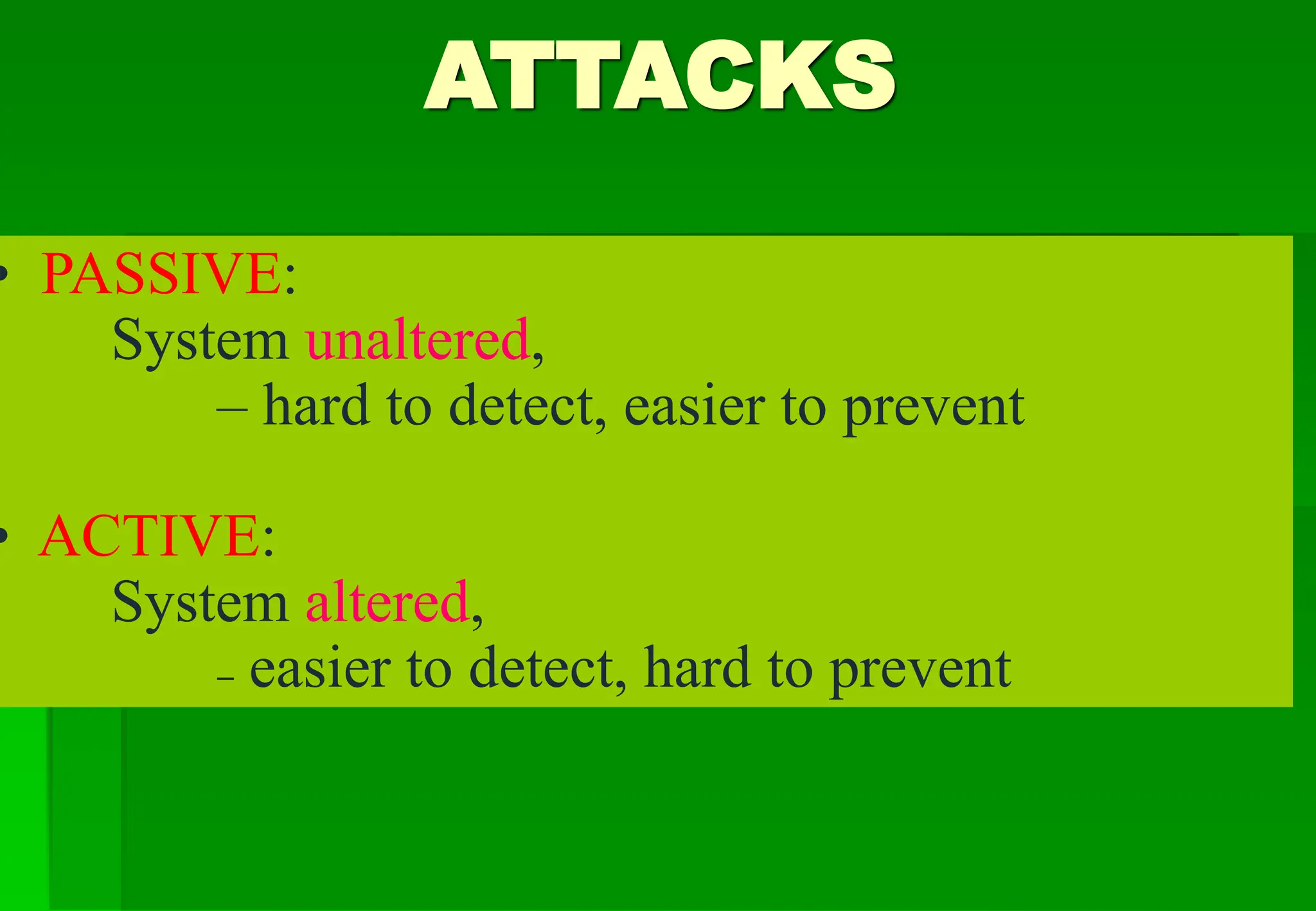 ATTACKS
• PASSIVE:
System unaltered,
– hard to detect, easier to prevent
• ACTIVE:
System altered,
– easier to detect, hard to prevent
 