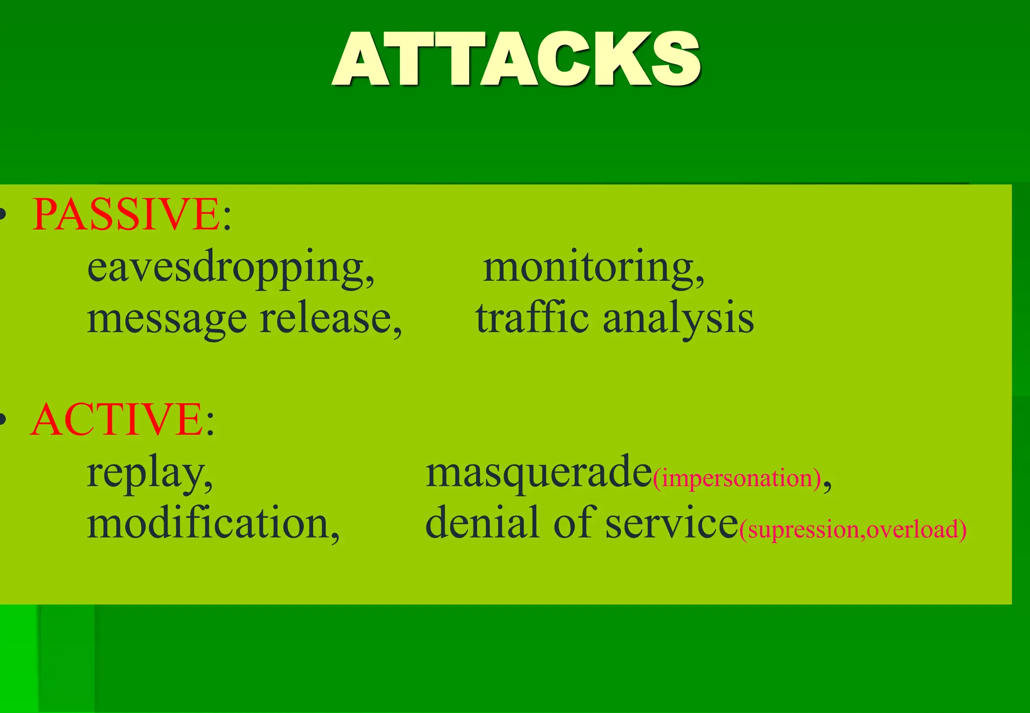 ATTACKS
• PASSIVE:
eavesdropping, monitoring,
message release, traffic analysis
• ACTIVE:
replay, masquerade(impersonation),
modification, denial of service(supression,overload)
 
