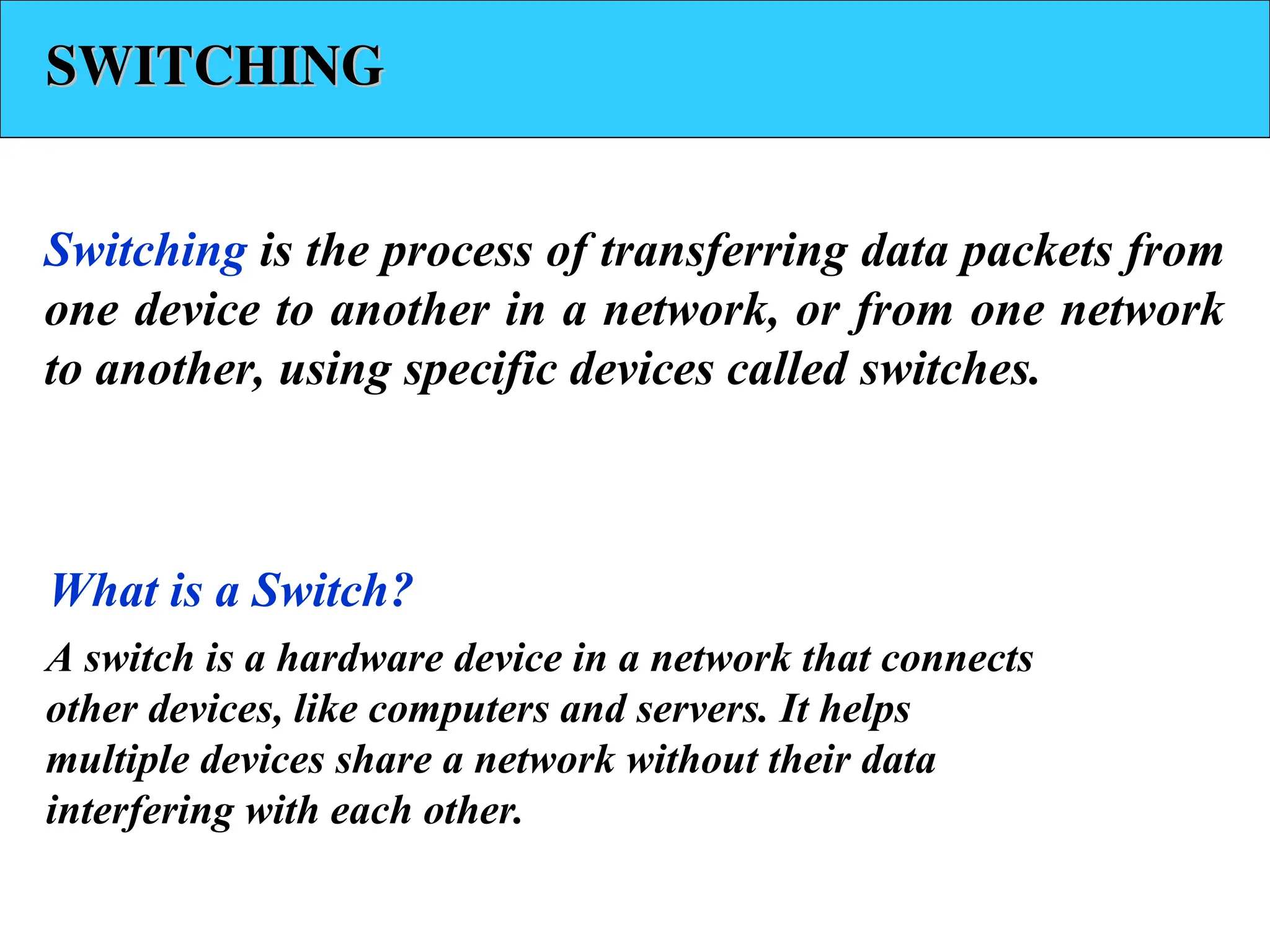 SWITCHING
SWITCHING
Switching is the process of transferring data packets from
one device to another in a network, or from one network
to another, using specific devices called switches.
A switch is a hardware device in a network that connects
other devices, like computers and servers. It helps
multiple devices share a network without their data
interfering with each other.
What is a Switch?
 
