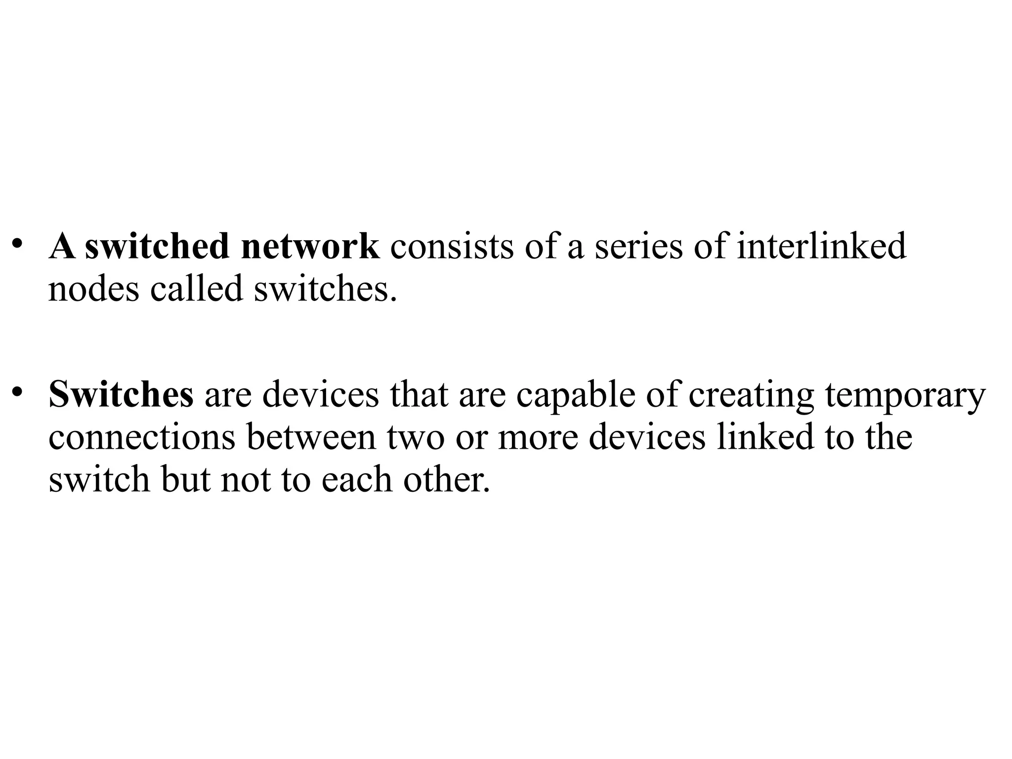• A switched network consists of a series of interlinked
nodes called switches.
• Switches are devices that are capable of creating temporary
connections between two or more devices linked to the
switch but not to each other.
 