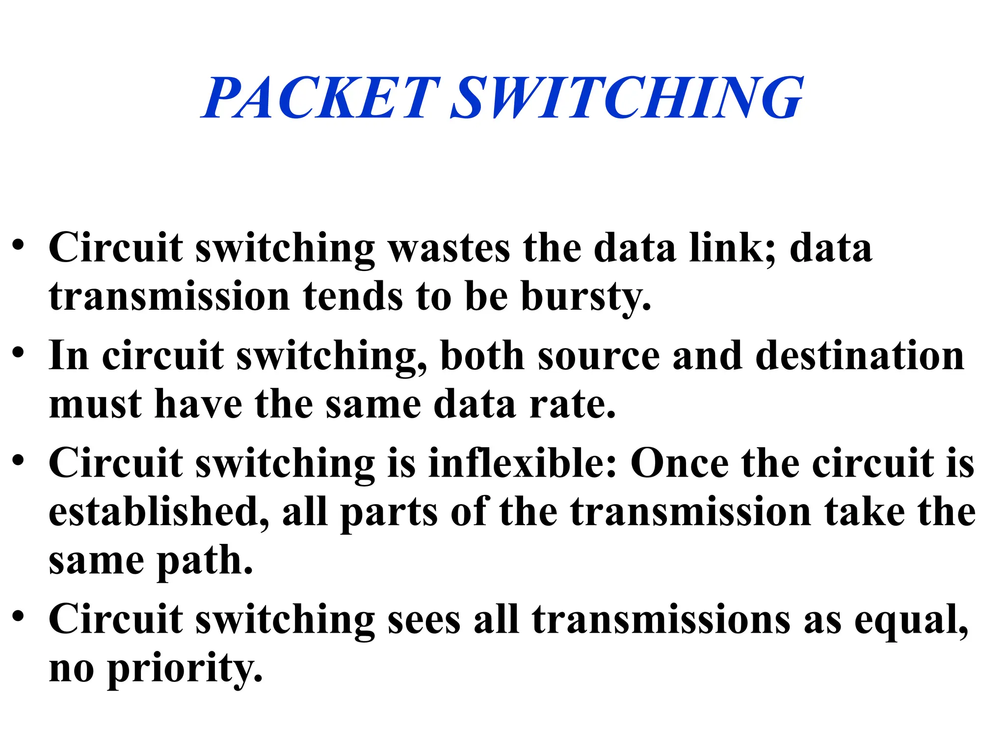 PACKET SWITCHING
• Circuit switching wastes the data link; data
transmission tends to be bursty.
• In circuit switching, both source and destination
must have the same data rate.
• Circuit switching is inflexible: Once the circuit is
established, all parts of the transmission take the
same path.
• Circuit switching sees all transmissions as equal,
no priority.
 